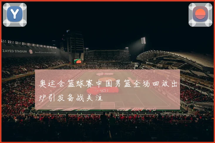 奥运会篮球赛中国男篮全场回放出炉引发备战关注