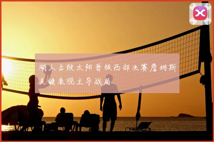 湖人击败太阳晋级西部决赛詹姆斯关键表现主导战局