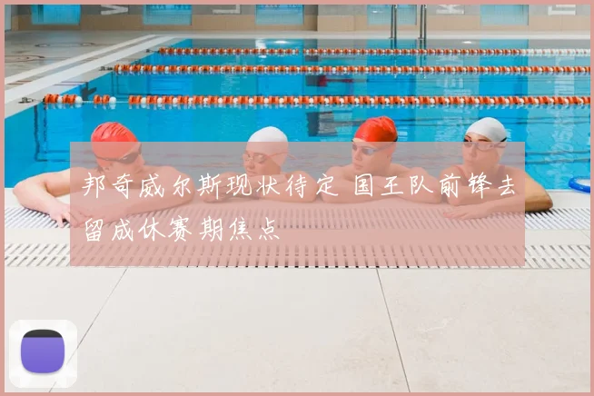 邦奇威尔斯现状待定 国王队前锋去留成休赛期焦点