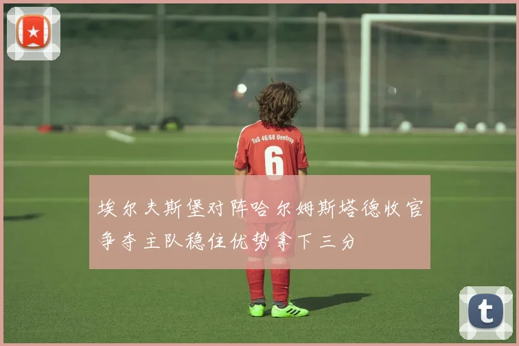 埃尔夫斯堡对阵哈尔姆斯塔德收官争夺主队稳住优势拿下三分