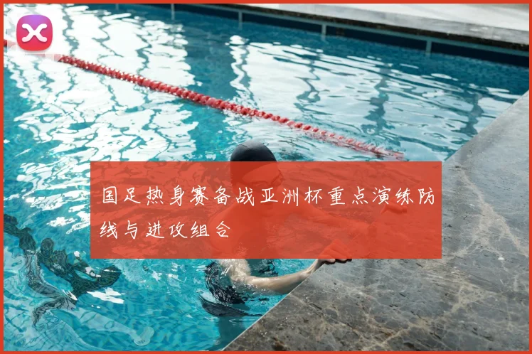 国足热身赛备战亚洲杯重点演练防线与进攻组合