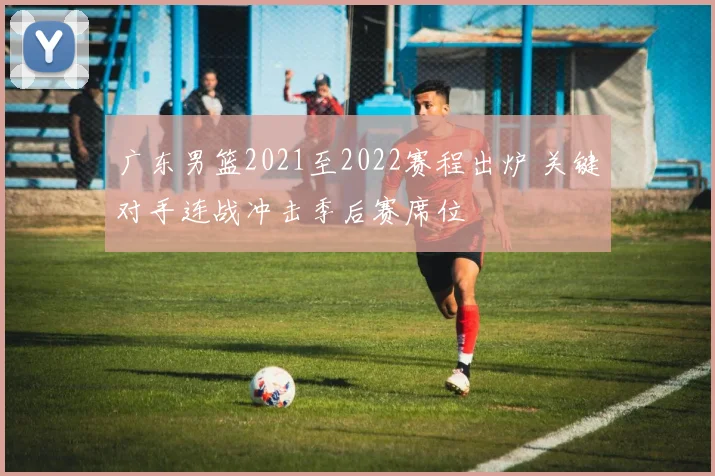 广东男篮2021至2022赛程出炉 关键对手连战冲击季后赛席位