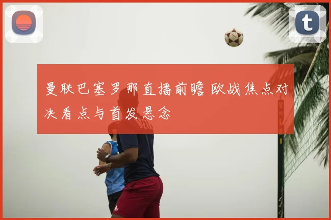 曼联巴塞罗那直播前瞻 欧战焦点对决看点与首发悬念