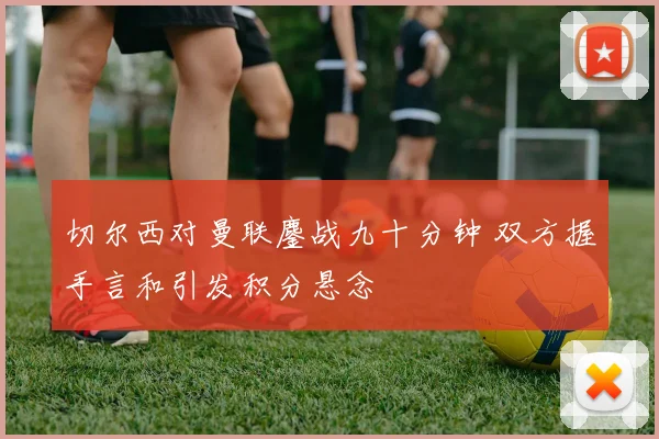 切尔西对曼联鏖战九十分钟 双方握手言和引发积分悬念