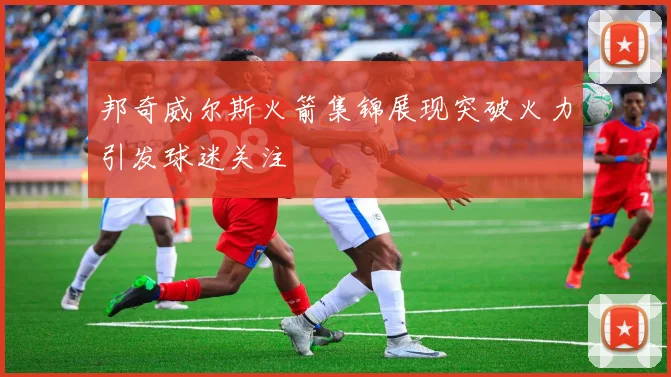 邦奇威尔斯火箭集锦展现突破火力引发球迷关注