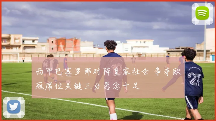 西甲巴塞罗那对阵皇家社会 争夺欧冠席位关键三分悬念十足