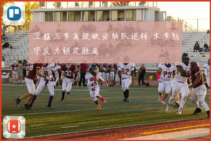 卫猛三节高效砍分助队逆转 末节防守发力锁定胜局