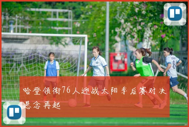 哈登领衔76人迎战太阳季后赛对决悬念再起