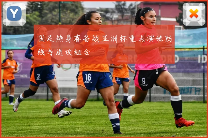 国足热身赛备战亚洲杯重点演练防线与进攻组合