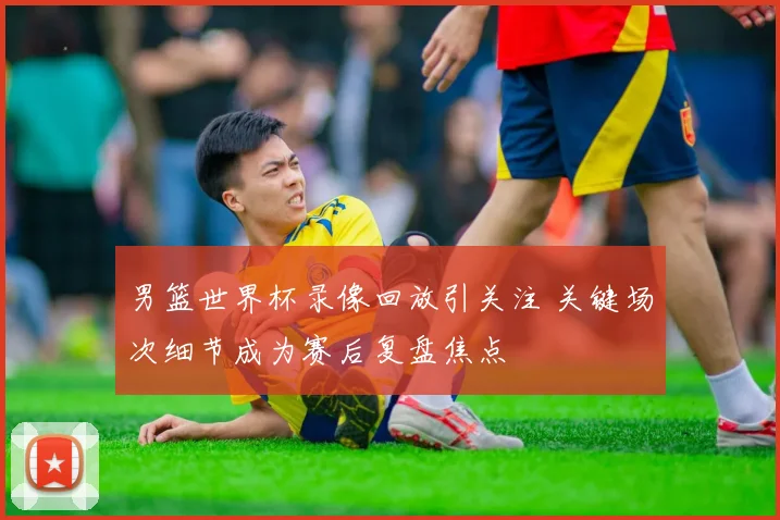 男篮世界杯录像回放引关注 关键场次细节成为赛后复盘焦点