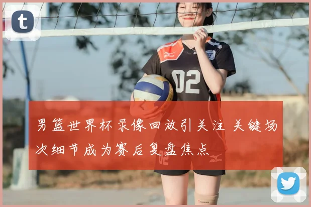 男篮世界杯录像回放引关注 关键场次细节成为赛后复盘焦点