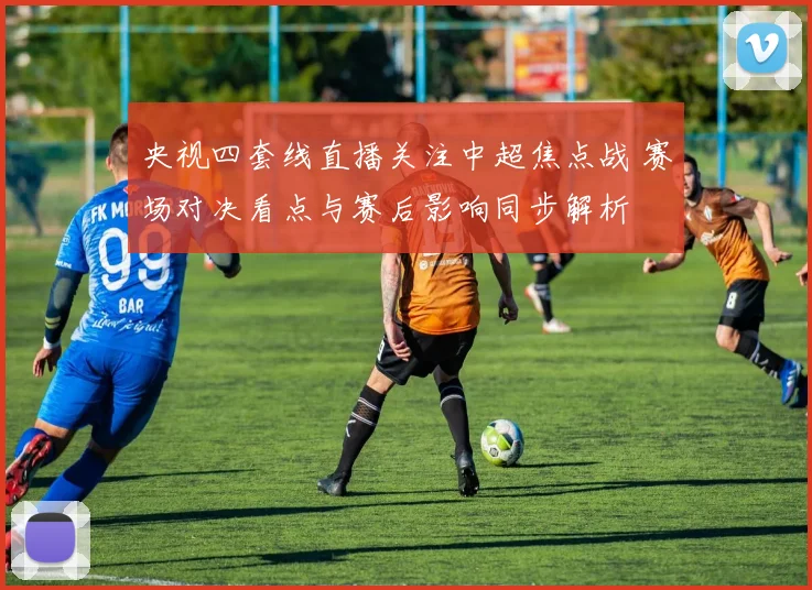 央视四套线直播关注中超焦点战 赛场对决看点与赛后影响同步解析