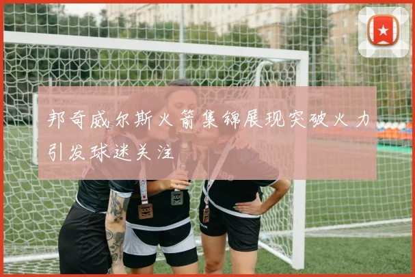 邦奇威尔斯火箭集锦展现突破火力引发球迷关注