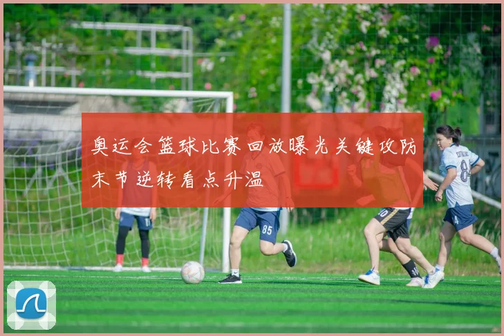 奥运会篮球比赛回放曝光关键攻防末节逆转看点升温