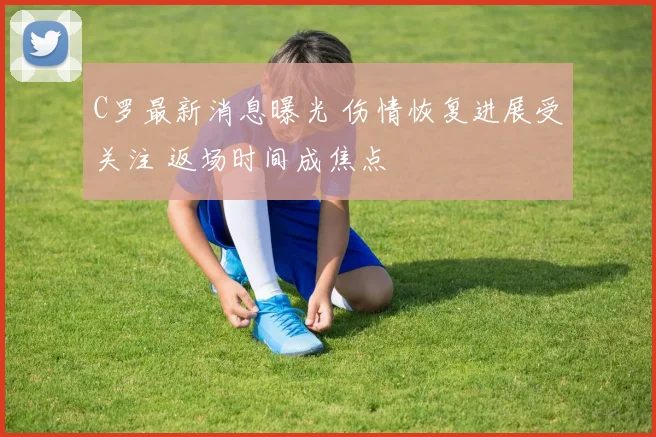 C罗最新消息曝光 伤情恢复进展受关注 返场时间成焦点