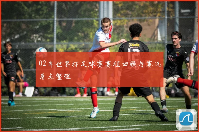02年世界杯足球赛赛程回顾与赛况看点整理