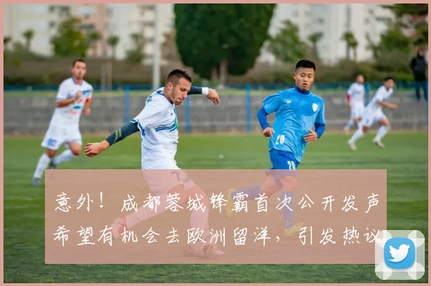 意外！成都蓉城锋霸首次公开发声希望有机会去欧洲留洋，引发热议