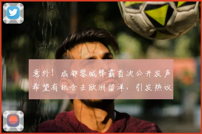 意外！成都蓉城锋霸首次公开发声希望有机会去欧洲留洋，引发热议