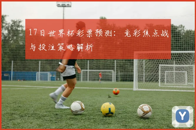 17日世界杯彩票预测:竞彩焦点战与投注策略解析