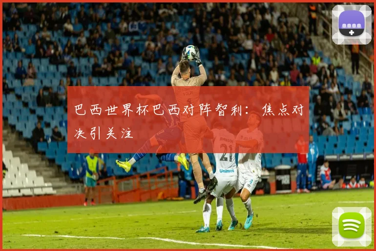 巴西世界杯巴西对阵智利：焦点对决引关注