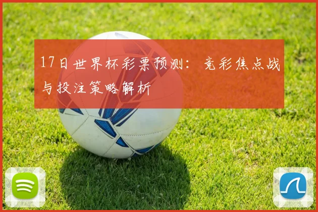 17日世界杯彩票预测：竞彩焦点战与投注策略解析